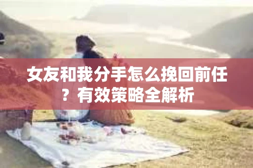女友和我分手怎么挽回前任？有效策略全解析