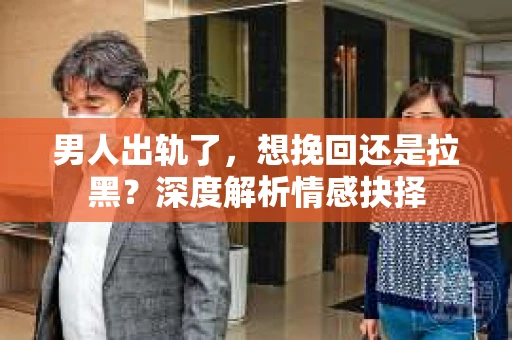 男人出轨了，想挽回还是拉黑？深度解析情感抉择