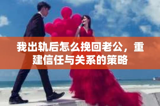 我出轨后怎么挽回老公，重建信任与关系的策略