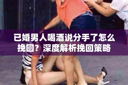 已婚男人喝酒说分手了怎么挽回？深度解析挽回策略