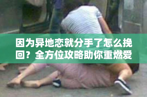 因为异地恋就分手了怎么挽回？全方位攻略助你重燃爱情之火