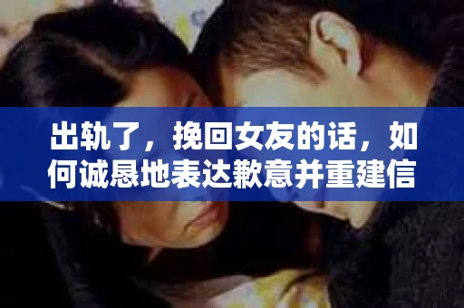 出轨了，挽回女友的话，如何诚恳地表达歉意并重建信任