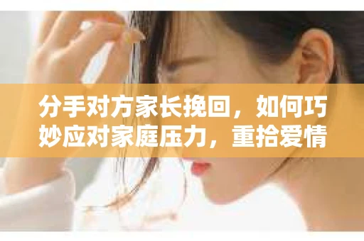 分手对方家长挽回，如何巧妙应对家庭压力，重拾爱情