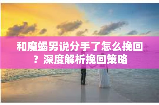 和魔蝎男说分手了怎么挽回？深度解析挽回策略
