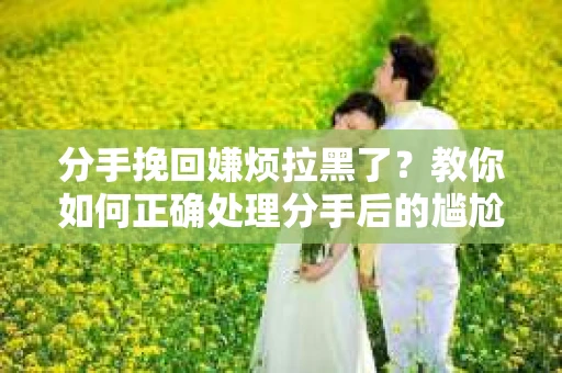分手挽回嫌烦拉黑了？教你如何正确处理分手后的尴尬局面