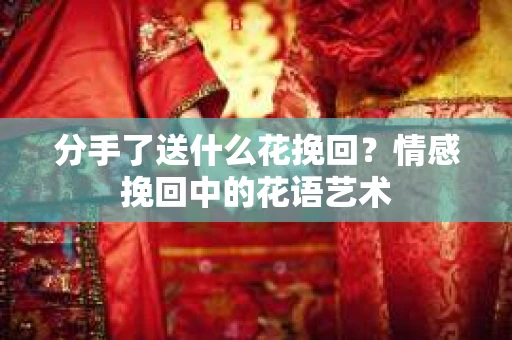 分手了送什么花挽回？情感挽回中的花语艺术