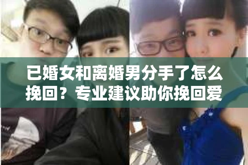 已婚女和离婚男分手了怎么挽回？专业建议助你挽回爱情