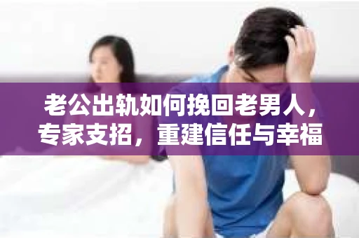 老公出轨如何挽回老男人，专家支招，重建信任与幸福