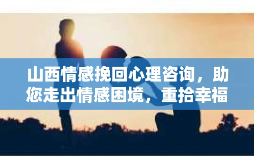 山西情感挽回心理咨询，助您走出情感困境，重拾幸福人生