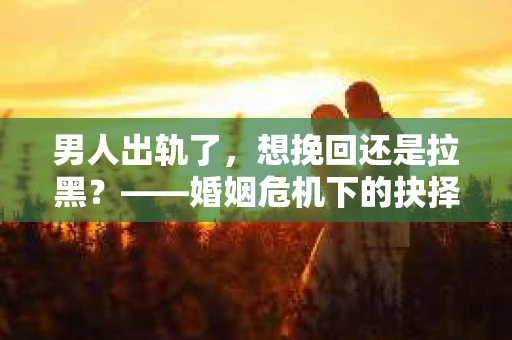 男人出轨了，想挽回还是拉黑？——婚姻危机下的抉择