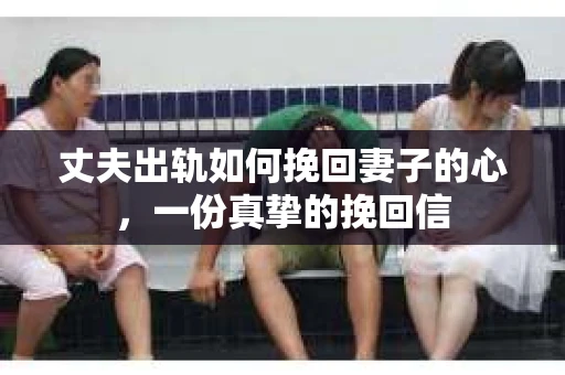 丈夫出轨如何挽回妻子的心，一份真挚的挽回信