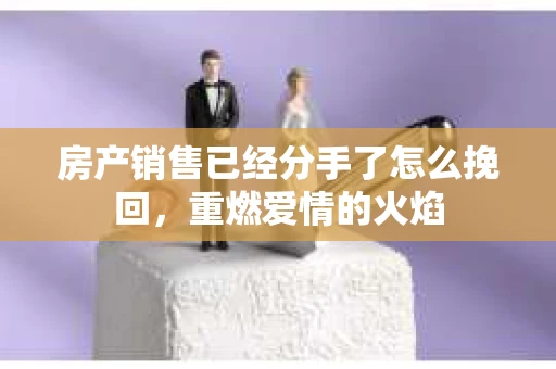 房产销售已经分手了怎么挽回，重燃爱情的火焰