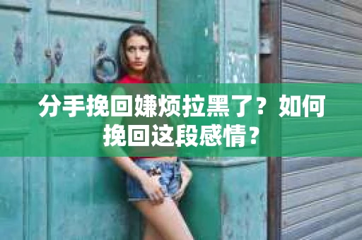 分手挽回嫌烦拉黑了？如何挽回这段感情？