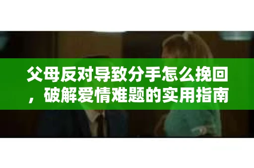 父母反对导致分手怎么挽回，破解爱情难题的实用指南
