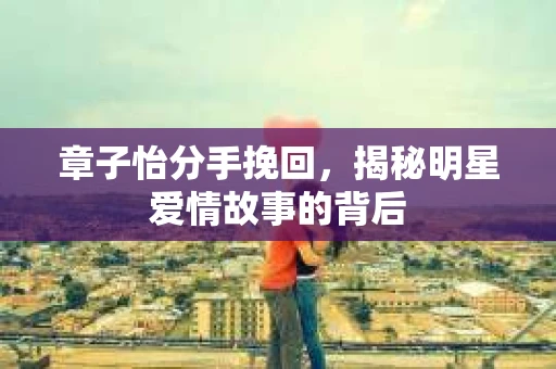 章子怡分手挽回，揭秘明星爱情故事的背后