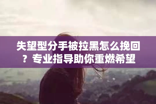 失望型分手被拉黑怎么挽回？专业指导助你重燃希望