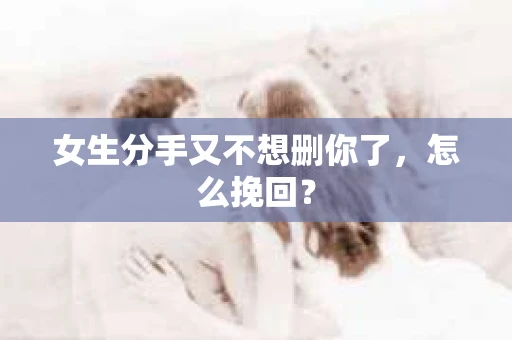 女生分手又不想删你了，怎么挽回？