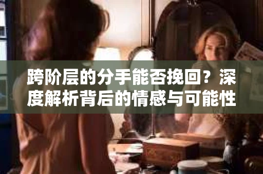 跨阶层的分手能否挽回？深度解析背后的情感与可能性