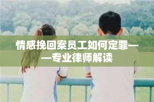 情感挽回案员工如何定罪——专业律师解读