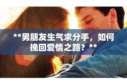 **男朋友生气求分手，如何挽回爱情之路？**