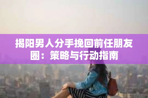 揭阳男人分手挽回前任朋友圈：策略与行动指南
