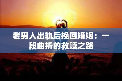 老男人出轨后挽回婚姻：一段曲折的救赎之路