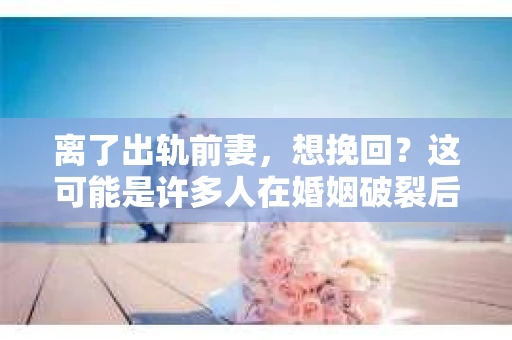离了出轨前妻，想挽回？这可能是许多人在婚姻破裂后面临的问题。在这个充满变数的世界里，爱情和婚姻都是复杂的，而一旦出现问题，如何挽回，如何重新建立信任，就成了摆在面前的一大难题。下面，我就来和大家聊聊这个话题。