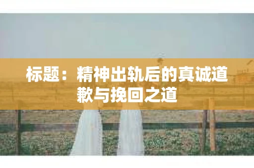 标题：精神出轨后的真诚道歉与挽回之道