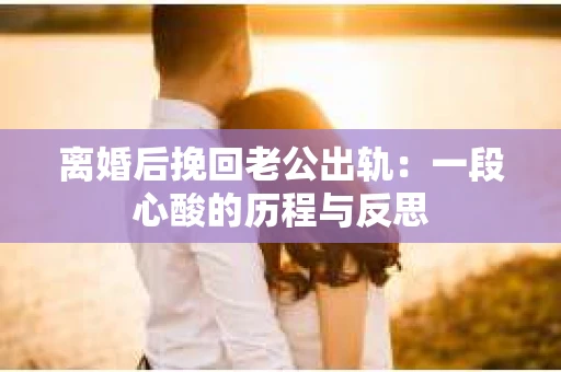 离婚后挽回老公出轨：一段心酸的历程与反思