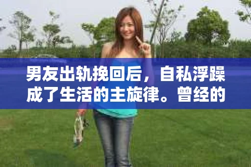 男友出轨挽回后，自私浮躁成了生活的主旋律。曾经的海誓山盟，如今却成了彼此的负担。在这个充满变数的世界里，我们该如何面对这样的情感困境？今天，就让我们一起来探讨这个问题。