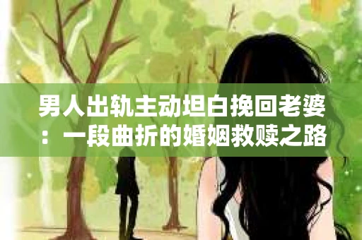 男人出轨主动坦白挽回老婆：一段曲折的婚姻救赎之路
