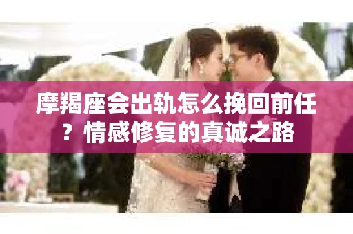 摩羯座会出轨怎么挽回前任？情感修复的真诚之路