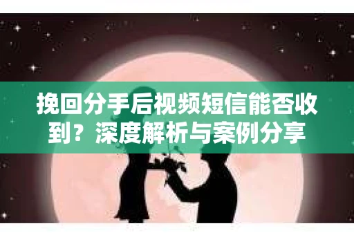 挽回分手后视频短信能否收到？深度解析与案例分享