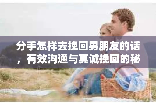 分手怎样去挽回男朋友的话，有效沟通与真诚挽回的秘诀