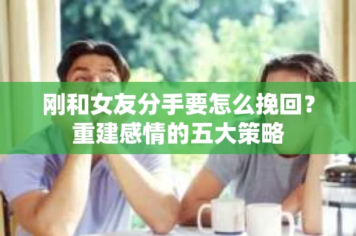 刚和女友分手要怎么挽回？重建感情的五大策略