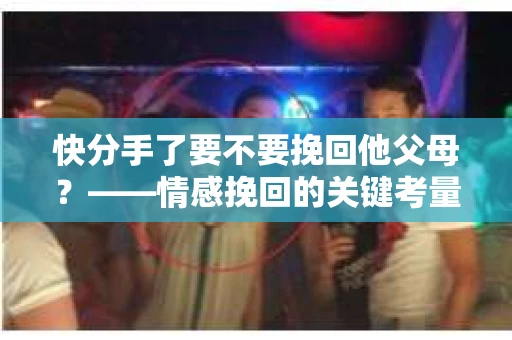 快分手了要不要挽回他父母?——情感挽回的关键考量 快分手了要不要挽回他父母?——情感挽回的关键考量