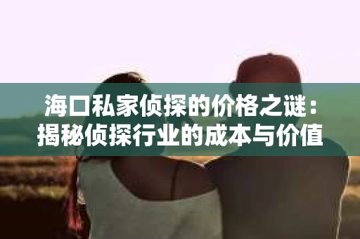 海口私家侦探的价格之谜：揭秘侦探行业的成本与价值