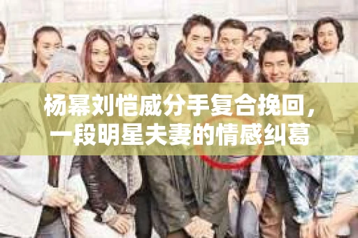 杨幂刘恺威分手复合挽回，一段明星夫妻的情感纠葛