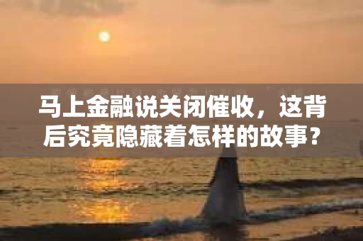 马上金融说关闭催收，这背后究竟隐藏着怎样的故事？