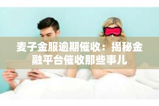 麦子金服逾期催收：揭秘金融平台催收那些事儿