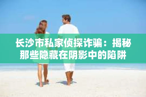 长沙市私家侦探诈骗：揭秘那些隐藏在阴影中的陷阱