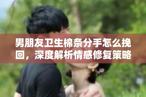 男朋友卫生棉条分手怎么挽回，深度解析情感修复策略