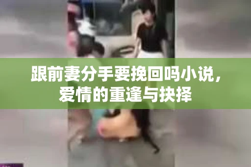 跟前妻分手要挽回吗小说,爱情的重逢与抉择 跟前妻分手要挽回吗小说,爱情的重逢与抉择