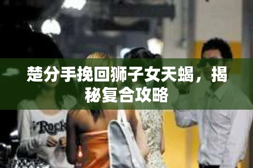 楚分手挽回狮子女天蝎，揭秘复合攻略