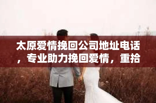 太原爱情挽回公司地址电话，专业助力挽回爱情，重拾幸福