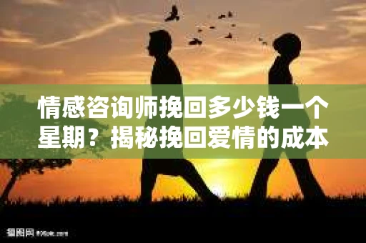 情感咨询师挽回多少钱一个星期？揭秘挽回爱情的成本与价值