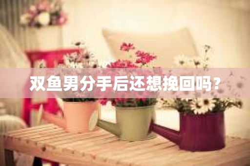 双鱼男分手后还想挽回吗？