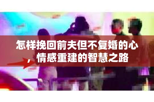 怎样挽回前夫但不复婚的心，情感重建的智慧之路