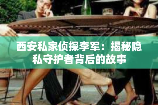 西安私家侦探李军：揭秘隐私守护者背后的故事