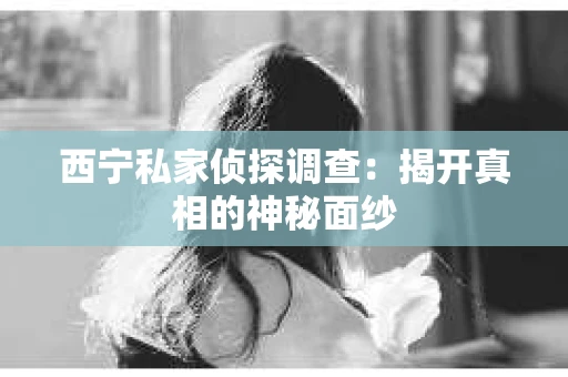 西宁私家侦探调查：揭开真相的神秘面纱